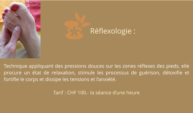 Technique appliquant des pressions douces sur les zones réflexes des pieds, elle procure un état de relaxation, stimule les processus de guérison, détoxifie et fortifie le corps et dissipe les tensions et l’anxiété.  Tarif : CHF 100.- la séance d’une heure Réflexologie :