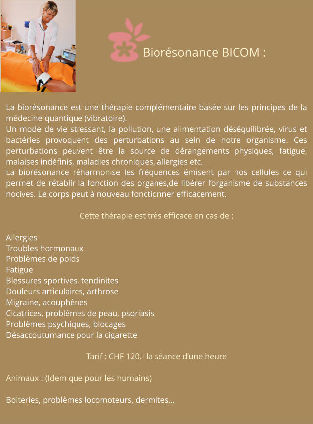 La biorésonance est une thérapie complémentaire basée sur les principes de la médecine quantique (vibratoire). Un mode de vie stressant, la pollution, une alimentation déséquilibrée, virus et bactéries provoquent des perturbations au sein de notre organisme. Ces perturbations peuvent être la source de dérangements physiques, fatigue, malaises indéfinis, maladies chroniques, allergies etc. La biorésonance réharmonise les fréquences émisent par nos cellules ce qui permet de rétablir la fonction des organes,de libérer l’organisme de substances nocives. Le corps peut à nouveau fonctionner efficacement.  Cette thérapie est très efficace en cas de :  Allergies Troubles hormonaux Problèmes de poids Fatigue Blessures sportives, tendinites Douleurs articulaires, arthrose Migraine, acouphènes Cicatrices, problèmes de peau, psoriasis Problèmes psychiques, blocages Désaccoutumance pour la cigarette  Tarif : CHF 120.- la séance d’une heure  Animaux : (Idem que pour les humains)  Boiteries, problèmes locomoteurs, dermites... Biorésonance BICOM :